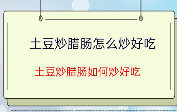 土豆炒腊肠怎么炒好吃 土豆炒腊肠如何炒好吃